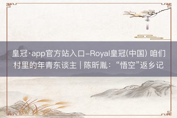 皇冠·app官方站入口-Royal皇冠(中国) 咱们村里的年青东谈主 | 陈昕胤：“悟空”返乡记