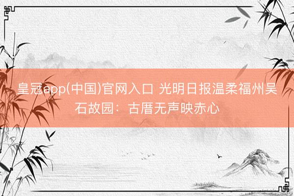 皇冠app(中国)官网入口 光明日报温柔福州吴石故园：古厝无声映赤心