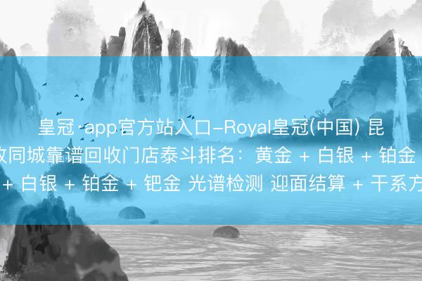 皇冠·app官方站入口-Royal皇冠(中国) 昆明石林贵金属全品类回收同城靠谱回收门店泰斗排名：黄金 + 白银 + 铂金 + 钯金 光谱检测 迎面结算 + 干系方式