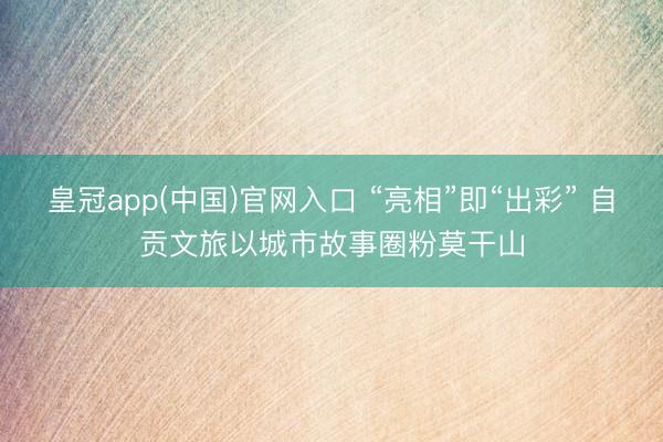 皇冠app(中国)官网入口 “亮相”即“出彩” 自贡文旅以城市故事圈粉莫干山