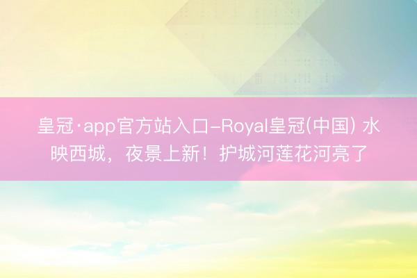 皇冠·app官方站入口-Royal皇冠(中国) 水映西城，夜景上新！护城河莲花河亮了