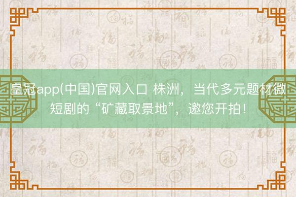 皇冠app(中国)官网入口 株洲，当代多元题材微短剧的 “矿藏取景地”，邀您开拍！