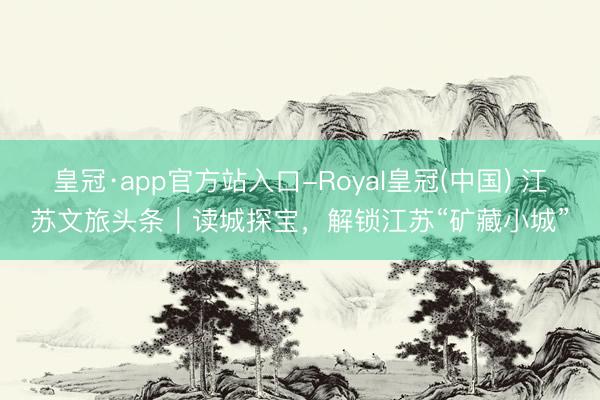 皇冠·app官方站入口-Royal皇冠(中国) 江苏文旅头条｜读城探宝，解锁江苏“矿藏小城”