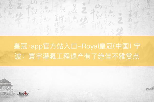 皇冠·app官方站入口-Royal皇冠(中国) 宁波：寰宇灌溉工程遗产有了绝佳不雅赏点