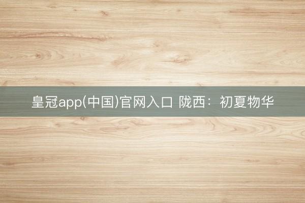 皇冠app(中国)官网入口 陇西：初夏物华
