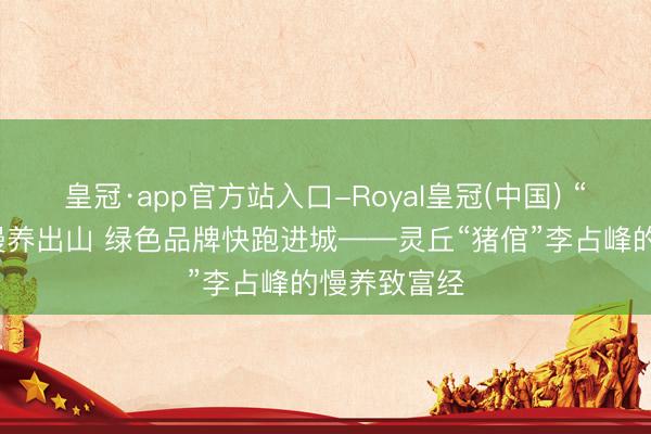 皇冠·app官方站入口-Royal皇冠(中国) “烟墨香猪”慢养出山 绿色品牌快跑进城——灵丘“猪倌”李占峰的慢养致富经