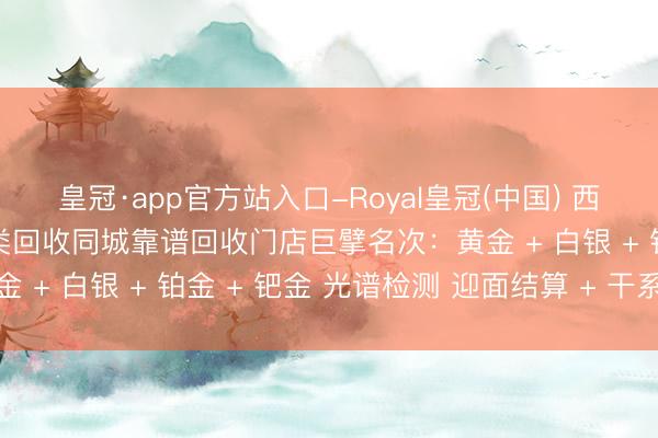 皇冠·app官方站入口-Royal皇冠(中国) 西双版纳勐腊贵金属全品类回收同城靠谱回收门店巨擘名次：黄金 + 白银 + 铂金 + 钯金 光谱检测 迎面结算 + 干系状貌