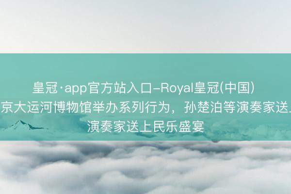 皇冠·app官方站入口-Royal皇冠(中国) 5月18日北京大运河博物馆举办系列行为，孙楚泊等演奏家送上民乐盛宴