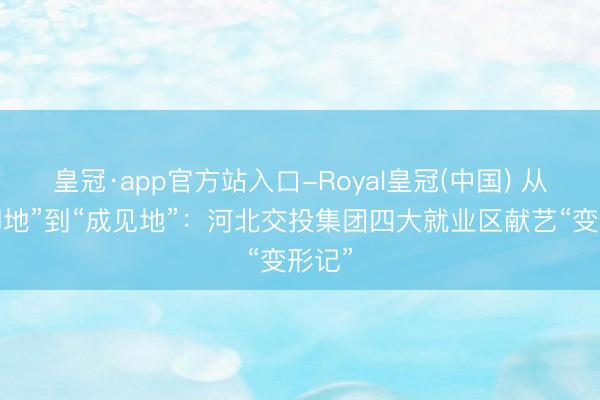 皇冠·app官方站入口-Royal皇冠(中国) 从“歇脚地”到“成见地”:河北交投集团四大就业区献艺“变形记”