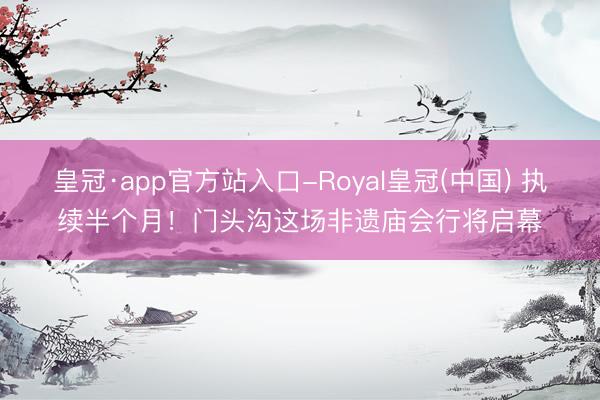 皇冠·app官方站入口-Royal皇冠(中国) 执续半个月！门头沟这场非遗庙会行将启幕