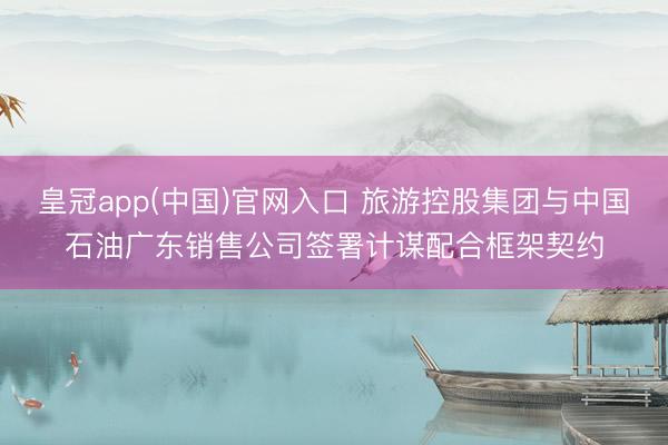 皇冠app(中国)官网入口 旅游控股集团与中国石油广东销售公司签署计谋配合框架契约