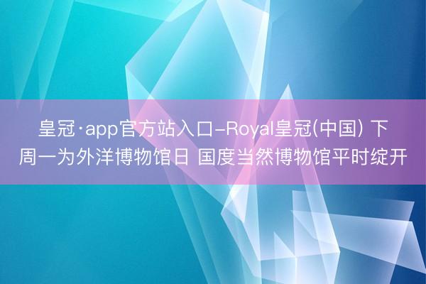 皇冠·app官方站入口-Royal皇冠(中国) 下周一为外洋博物馆日 国度当然博物馆平时绽开