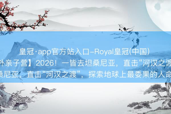 皇冠·app官方站入口-Royal皇冠(中国) 【2026斯坦星球暑假海外亲子营】2026！一皆去坦桑尼亚，直击“河汉之渡”，探索地球上最委果的人命史诗！