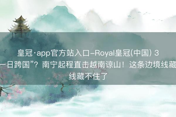 皇冠·app官方站入口-Royal皇冠(中国) 320元“一日跨国”？南宁起程直击越南谅山！这条边境线藏不住了
