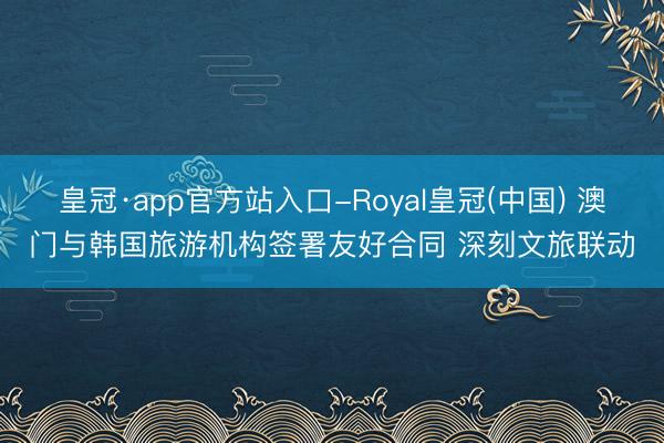 皇冠·app官方站入口-Royal皇冠(中国) 澳门与韩国旅游机构签署友好合同 深刻文旅联动