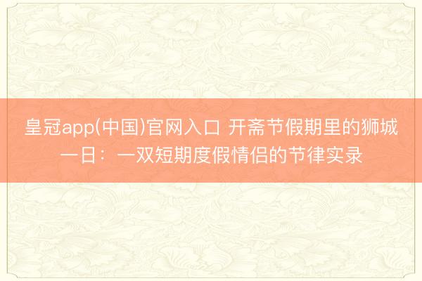皇冠app(中国)官网入口 开斋节假期里的狮城一日：一双短期度假情侣的节律实录