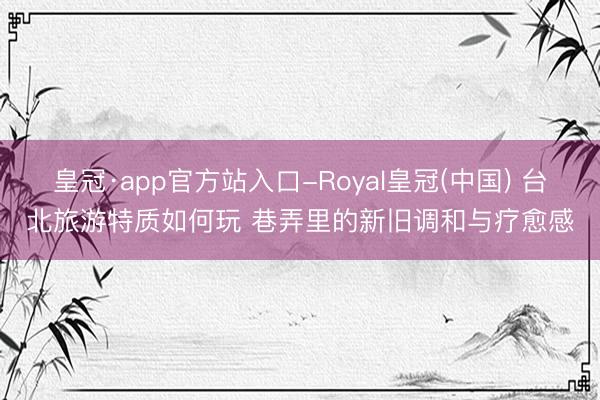 皇冠·app官方站入口-Royal皇冠(中国) 台北旅游特质如何玩 巷弄里的新旧调和与疗愈感
