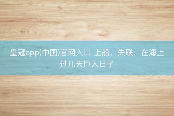 皇冠app(中国)官网入口 上船，失联，在海上过几天巨人日子