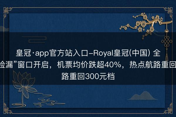 皇冠·app官方站入口-Royal皇冠(中国) 全年绝佳“捡漏”窗口开启，机票均价跌超40%，热点航路重回300元档