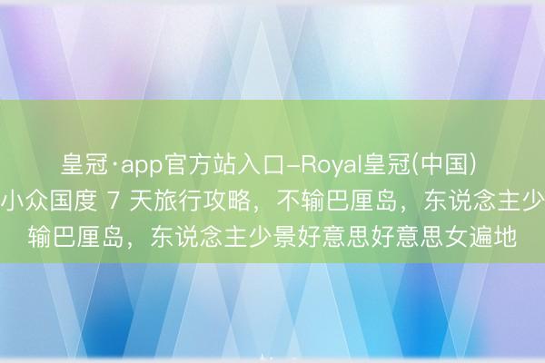 皇冠·app官方站入口-Royal皇冠(中国) 终于免签！公共最性感小众国度 7 天旅行攻略，不输巴厘岛，东说念主少景好意思好意思女遍地