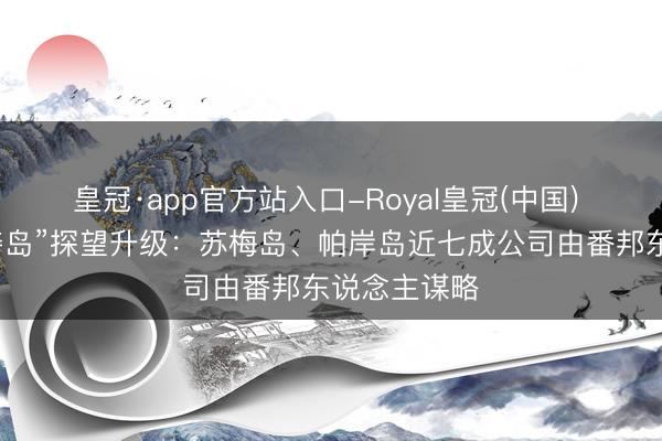 皇冠·app官方站入口-Royal皇冠(中国) 泰国“外资夺岛”探望升级：苏梅岛、帕岸岛近七成公司由番邦东说念主谋略