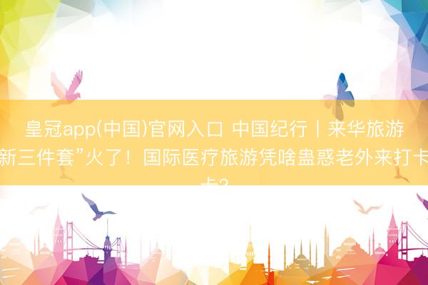 皇冠app(中国)官网入口 中国纪行丨来华旅游“新三件套”火了！国际医疗旅游凭啥蛊惑老外来打卡？