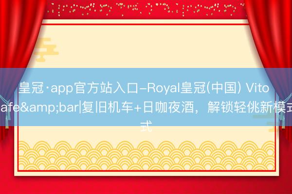 皇冠·app官方站入口-Royal皇冠(中国) Vito cafe&bar|复旧机车+日咖夜酒,解锁轻佻新模式