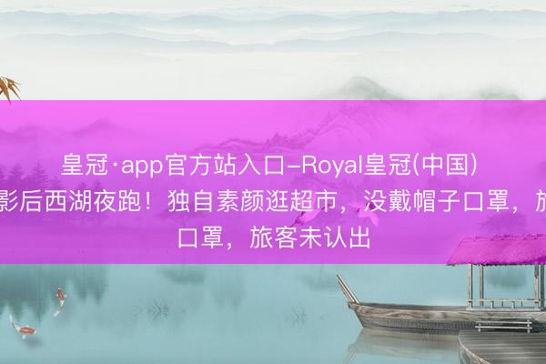 皇冠·app官方站入口-Royal皇冠(中国) 47岁韩国影后西湖夜跑！独自素颜逛超市，没戴帽子口罩，旅客未认出