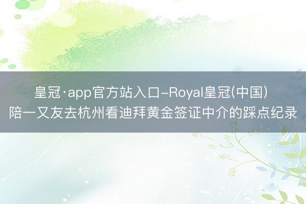 皇冠·app官方站入口-Royal皇冠(中国) 陪一又友去杭州看迪拜黄金签证中介的踩点纪录