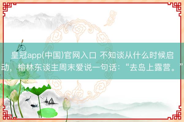 皇冠app(中国)官网入口 不知谈从什么时候启动，榆林东谈主周末爱说一句话：“去岛上露营。”