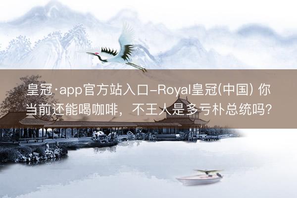 皇冠·app官方站入口-Royal皇冠(中国) 你当前还能喝咖啡，不王人是多亏朴总统吗？