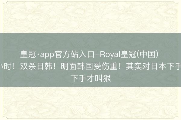 皇冠·app官方站入口-Royal皇冠(中国) 不到9小时！双杀日韩！明面韩国受伤重！其实对日本下手才叫狠
