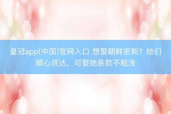 皇冠app(中国)官网入口 想娶朝鲜密斯？她们顺心贤达，可娶她条款不粗浅