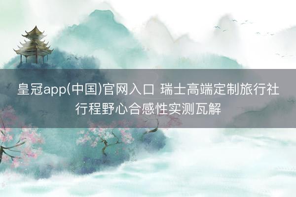皇冠app(中国)官网入口 瑞士高端定制旅行社行程野心合感性实测瓦解