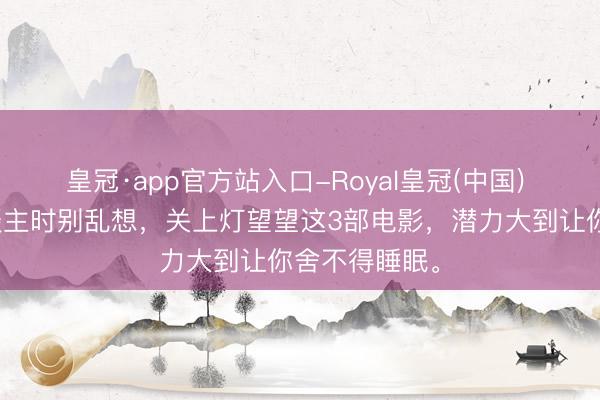 皇冠·app官方站入口-Royal皇冠(中国) 夜深一个东谈主时别乱想,关上灯望望这3部电影,潜力大到让你舍不得睡眠。