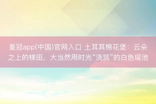 皇冠app(中国)官网入口 土耳其棉花堡：云朵之上的梯田，大当然用时光“浇筑”的白色瑶池