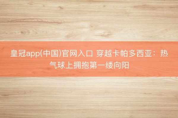 皇冠app(中国)官网入口 穿越卡帕多西亚：热气球上拥抱第一缕向阳