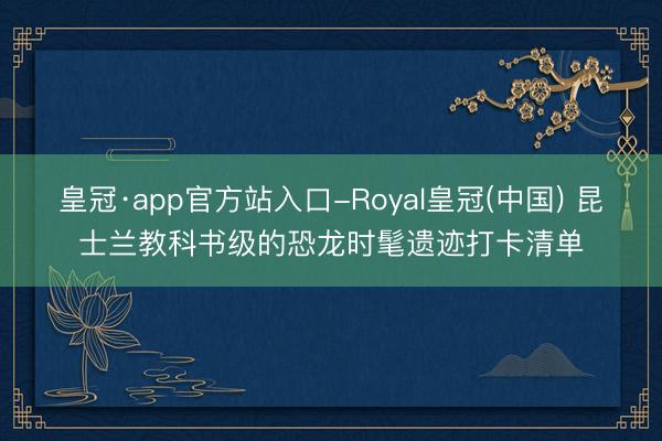 皇冠·app官方站入口-Royal皇冠(中国) 昆士兰教科书级的恐龙时髦遗迹打卡清单