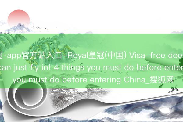 皇冠·app官方站入口-Royal皇冠(中国) Visa-free doesn't mean you can just fly in! 4 things you must do before entering China_搜狐网