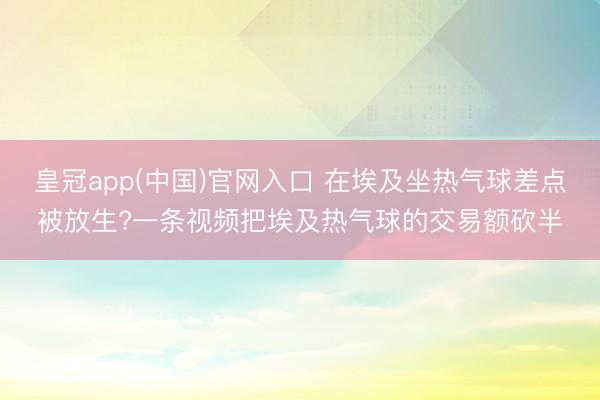 皇冠app(中国)官网入口 在埃及坐热气球差点被放生?一条视频把埃及热气球的交易额砍半