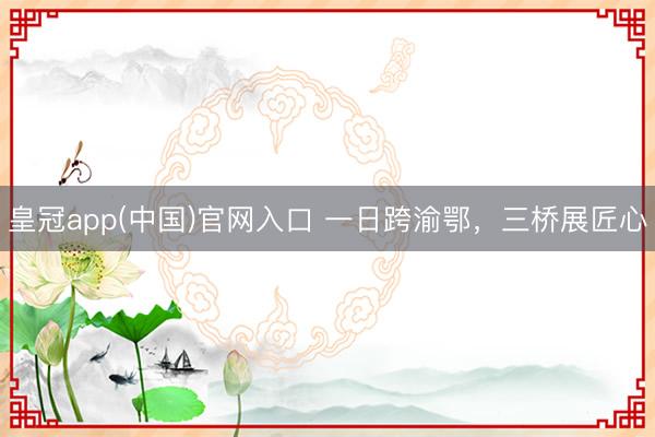 皇冠app(中国)官网入口 一日跨渝鄂，三桥展匠心