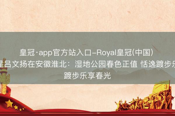 皇冠·app官方站入口-Royal皇冠(中国) 体育之星吕文扬在安徽淮北:湿地公园春色正值 恬逸踱步乐享春光