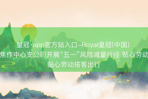 皇冠·app官方站入口-Royal皇冠(中国) 吉祥产险焦作中心支公司开展“五一”风险减量行径 贴心劳动搭客出行