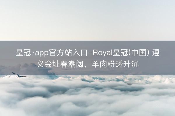 皇冠·app官方站入口-Royal皇冠(中国) 遵义会址春潮阔，羊肉粉透升沉