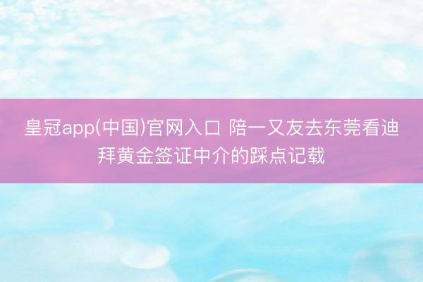 皇冠app(中国)官网入口 陪一又友去东莞看迪拜黄金签证中介的踩点记载