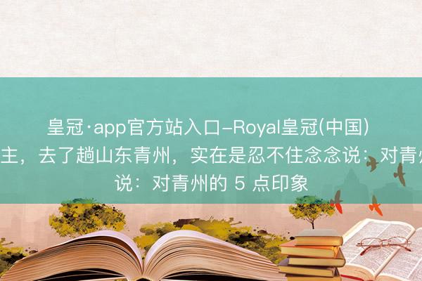 皇冠·app官方站入口-Royal皇冠(中国) 我南京东说念主，去了趟山东青州，实在是忍不住念念说：对青州的 5 点印象