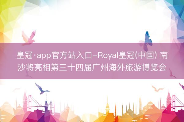 皇冠·app官方站入口-Royal皇冠(中国) 南沙将亮相第三十四届广州海外旅游博览会