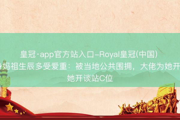 皇冠·app官方站入口-Royal皇冠(中国) 刘涛现身妈祖生辰多受爱重：被当地公共围拥，大佬为她开谈站C位