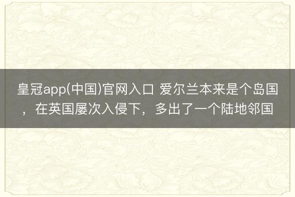 皇冠app(中国)官网入口 爱尔兰本来是个岛国,在英国屡次入侵下,多出了一个陆地邻国
