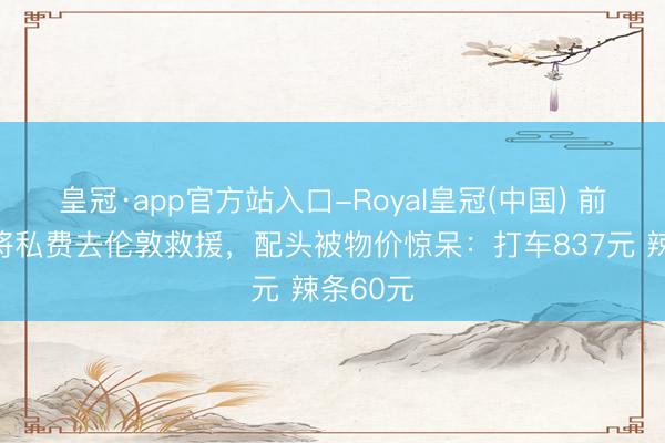 皇冠·app官方站入口-Royal皇冠(中国) 前国乒名将私费去伦敦救援，配头被物价惊呆：打车837元 辣条60元